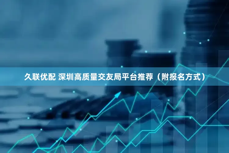 久联优配 深圳高质量交友局平台推荐（附报名方式）