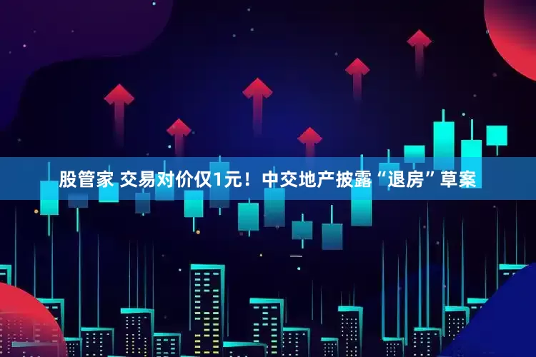 股管家 交易对价仅1元！中交地产披露“退房”草案