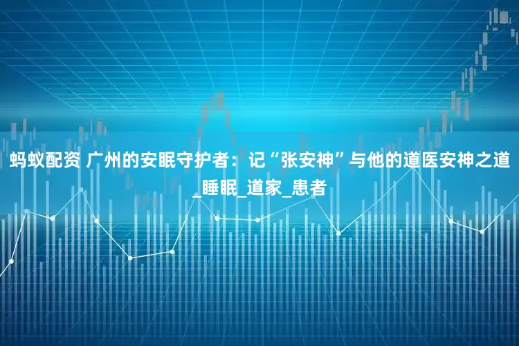 蚂蚁配资 广州的安眠守护者：记“张安神”与他的道医安神之道_睡眠_道家_患者