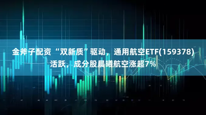 金斧子配资 “双新质”驱动，通用航空ETF(159378)活跃，成分股晨曦航空涨超7%
