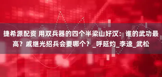 捷希源配资 用双兵器的四个半梁山好汉：谁的武功最高？戚继光招兵会要哪个？_呼延灼_李逵_武松