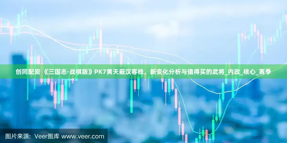 创同配资 《三国志·战棋版》PK7黄天蔽汉客栈，新变化分析与值得买的武将_内政_核心_赛季