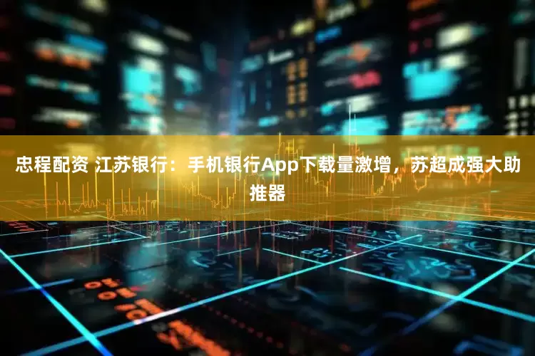 忠程配资 江苏银行：手机银行App下载量激增，苏超成强大助推器