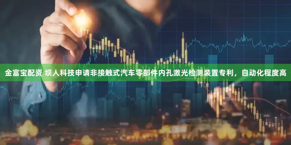 金富宝配资 坝人科技申请非接触式汽车零部件内孔激光检测装置专利，自动化程度高
