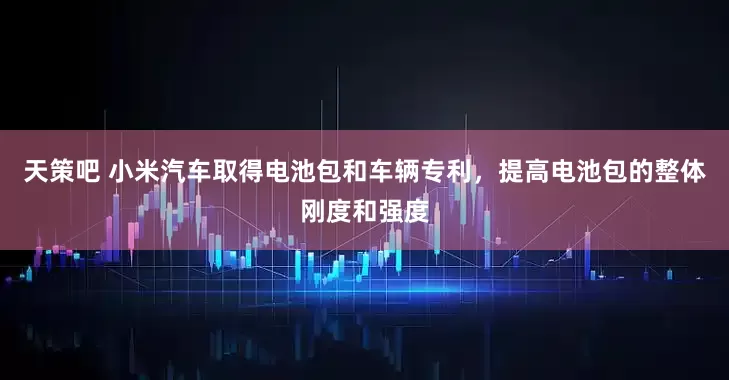 天策吧 小米汽车取得电池包和车辆专利，提高电池包的整体刚度和强度