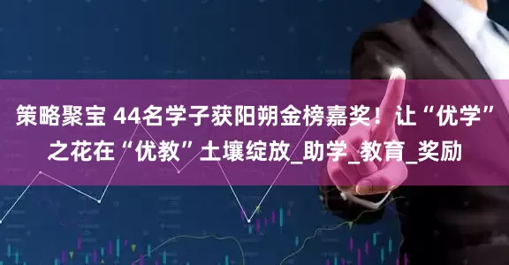 策略聚宝 44名学子获阳朔金榜嘉奖！让“优学”之花在“优教”土壤绽放_助学_教育_奖励