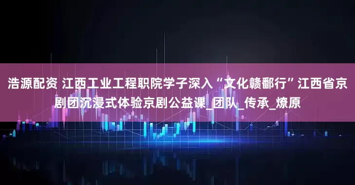 浩源配资 江西工业工程职院学子深入“文化赣鄱行”江西省京剧团沉浸式体验京剧公益课_团队_传承_燎原