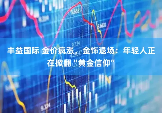 丰益国际 金价疯涨，金饰退场：年轻人正在掀翻“黄金信仰”