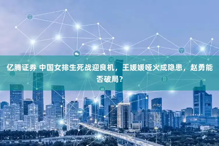 亿腾证券 中国女排生死战迎良机，王媛媛哑火成隐患，赵勇能否破局？