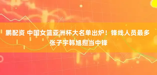 鹏配资 中国女篮亚洲杯大名单出炉！锋线人员最多 张子宇韩旭担当中锋