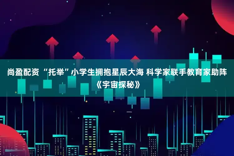 尚盈配资 “托举”小学生拥抱星辰大海 科学家联手教育家助阵《宇宙探秘》