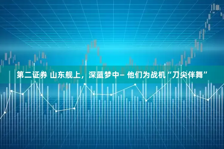 第二证券 山东舰上，深蓝梦中— 他们为战机“刀尖伴舞”