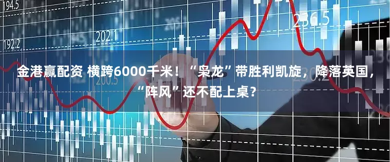 金港赢配资 横跨6000千米！“枭龙”带胜利凯旋，降落英国，“阵风”还不配上桌？