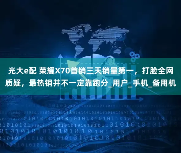 光大e配 荣耀X70首销三天销量第一，打脸全网质疑，最热销并不一定靠跑分_用户_手机_备用机