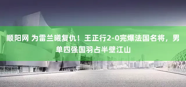 顺阳网 为雷兰曦复仇！王正行2-0完爆法国名将，男单四强国羽占半壁江山