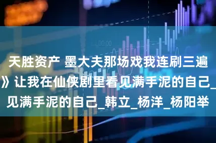 天胜资产 墨大夫那场戏我连刷三遍！《凡人修仙传》让我在仙侠剧里看见满手泥的自己_韩立_杨洋_杨阳举