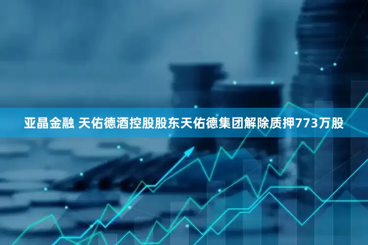 亚晶金融 天佑德酒控股股东天佑德集团解除质押773万股