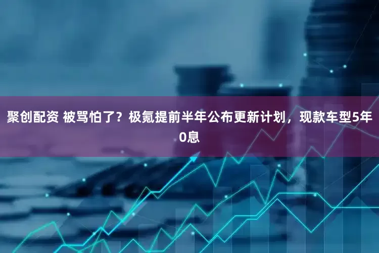 聚创配资 被骂怕了？极氪提前半年公布更新计划，现款车型5年0息