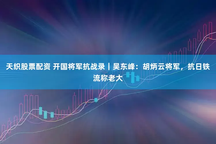 天织股票配资 开国将军抗战录｜吴东峰：胡炳云将军，抗日铁流称老大