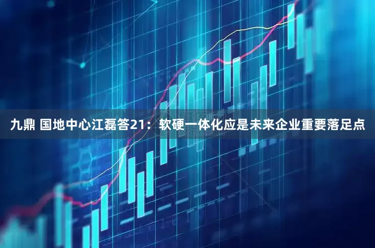 九鼎 国地中心江磊答21：软硬一体化应是未来企业重要落足点