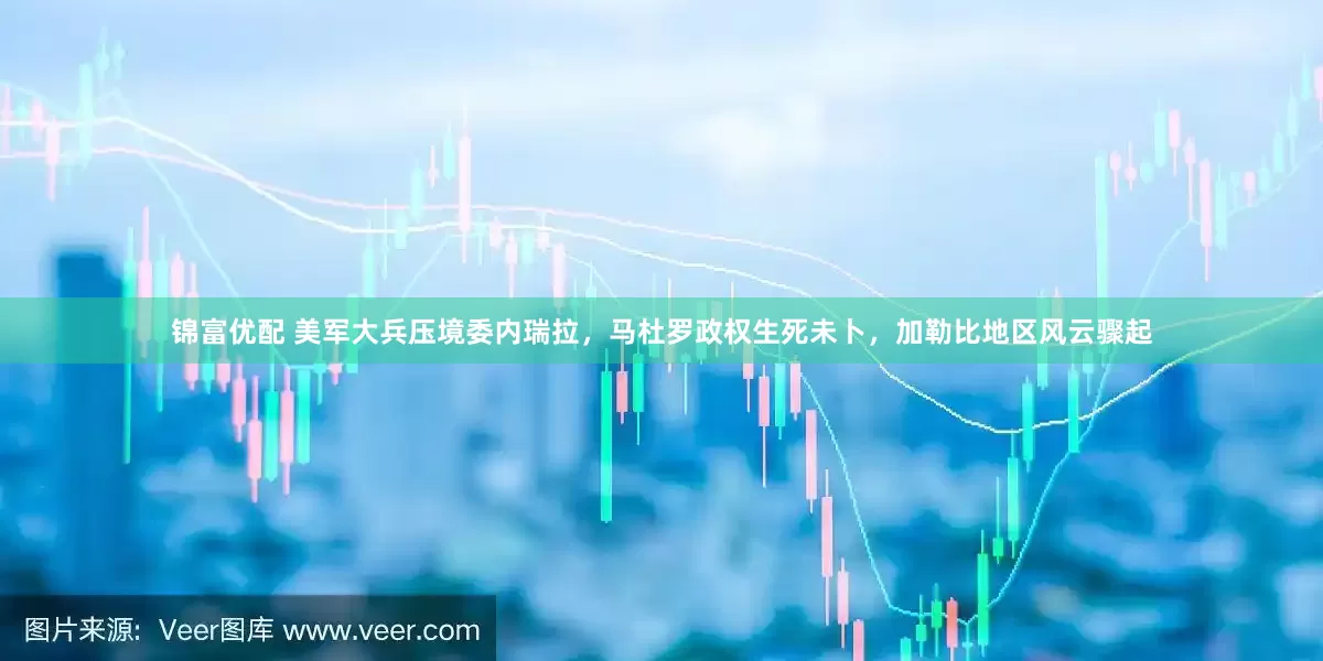锦富优配 美军大兵压境委内瑞拉，马杜罗政权生死未卜，加勒比地区风云骤起
