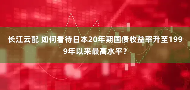 长江云配 如何看待日本20年期国债收益率升至1999年以来最高水平？